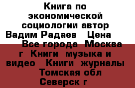 Книга по экономической социологии автор Вадим Радаев › Цена ­ 400 - Все города, Москва г. Книги, музыка и видео » Книги, журналы   . Томская обл.,Северск г.